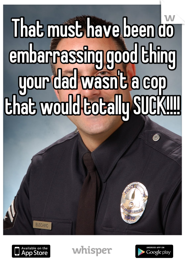 That must have been do embarrassing good thing your dad wasn't a cop that would totally SUCK!!!!