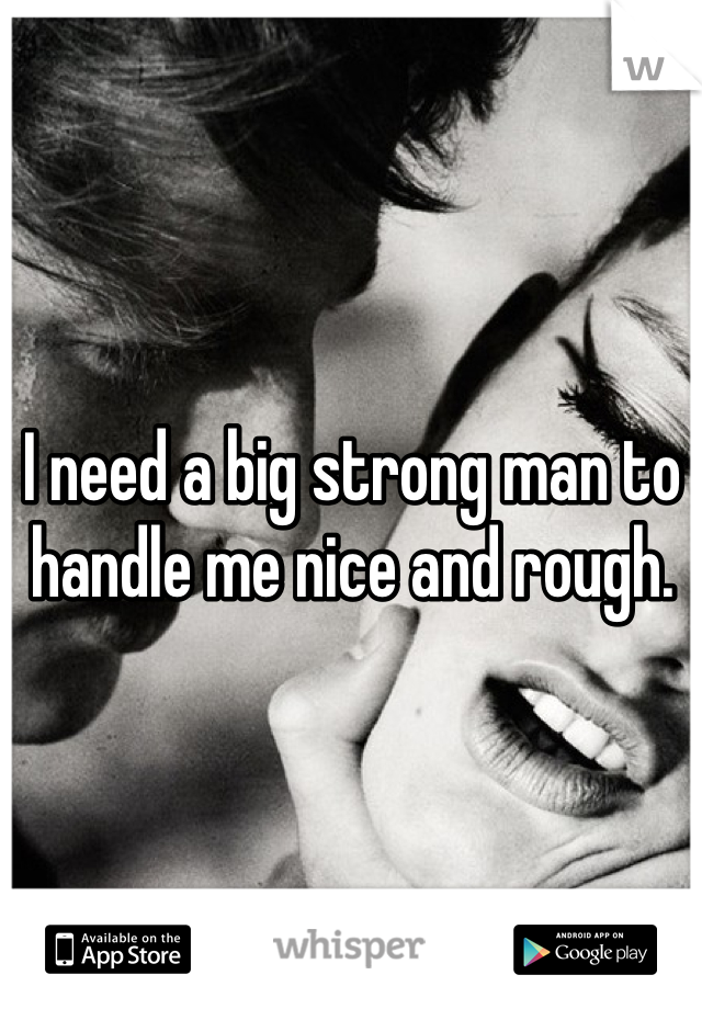 I need a big strong man to handle me nice and rough.