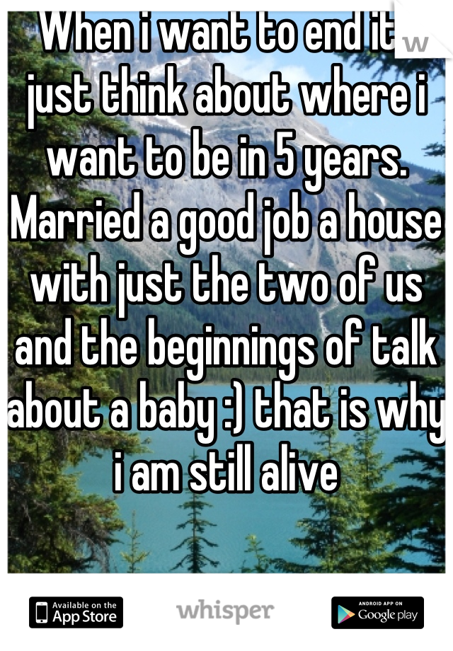 When i want to end it i just think about where i want to be in 5 years. Married a good job a house with just the two of us and the beginnings of talk about a baby :) that is why i am still alive