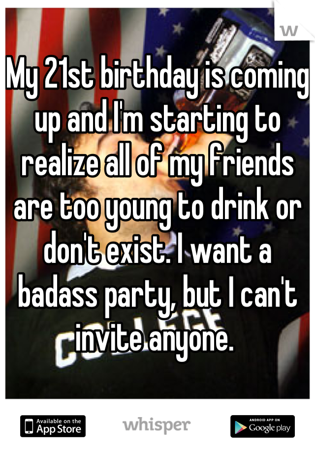 My 21st birthday is coming up and I'm starting to realize all of my friends are too young to drink or don't exist. I want a badass party, but I can't invite anyone. 