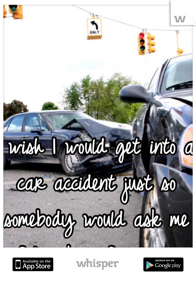 I wish I would get into a car accident just so somebody would ask me if I'm okay for once...