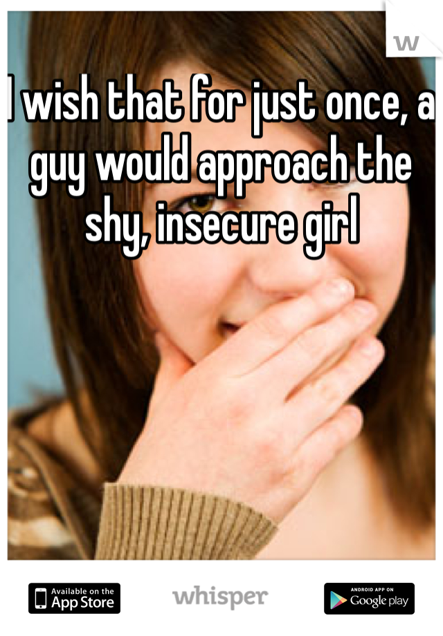 I wish that for just once, a guy would approach the shy, insecure girl 