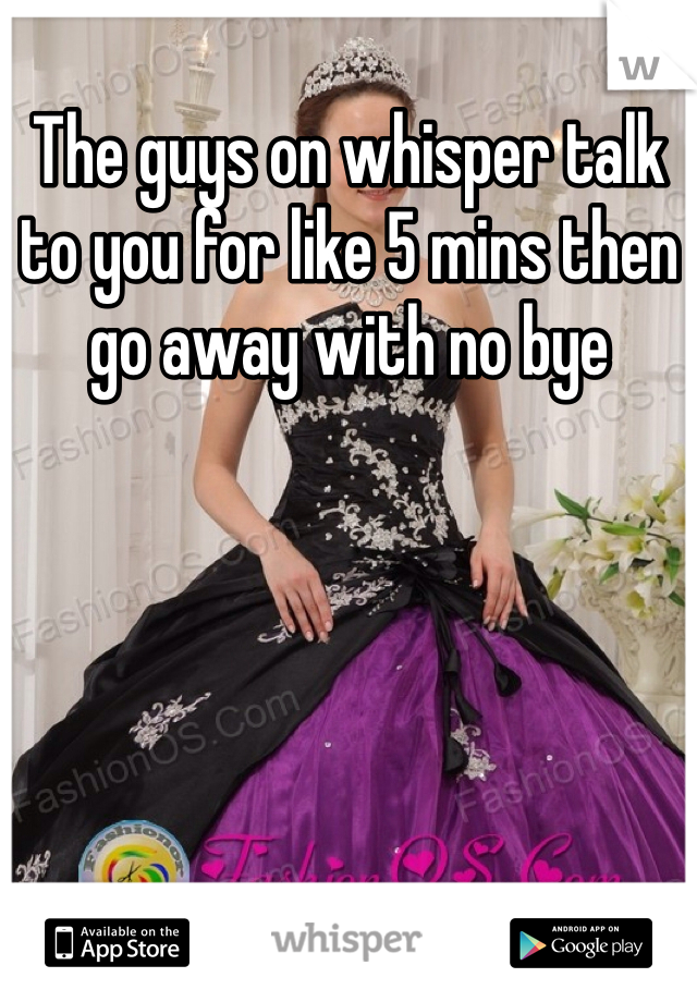 The guys on whisper talk to you for like 5 mins then go away with no bye  