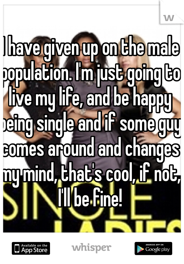 I have given up on the male population. I'm just going to live my life, and be happy being single and if some guy comes around and changes my mind, that's cool, if not, I'll be fine!