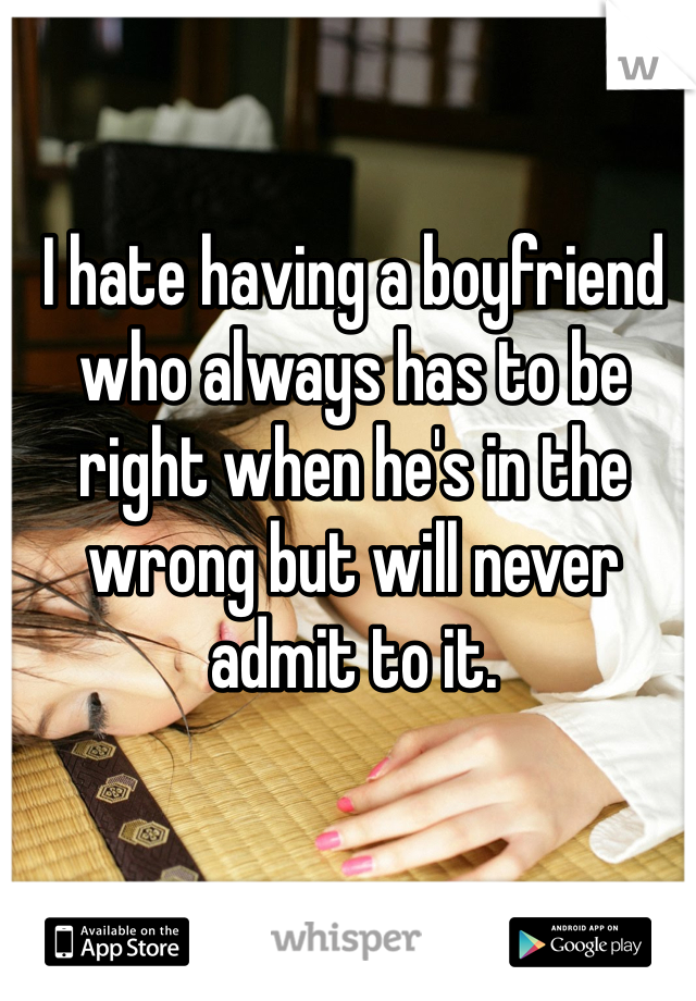 I hate having a boyfriend who always has to be right when he's in the wrong but will never  admit to it.