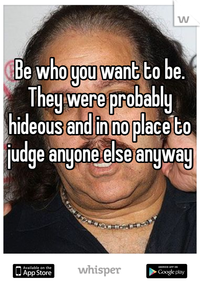 Be who you want to be. They were probably hideous and in no place to judge anyone else anyway 