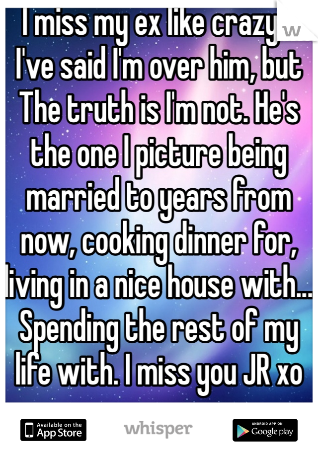 I miss my ex like crazy... I've said I'm over him, but The truth is I'm not. He's the one I picture being married to years from now, cooking dinner for, living in a nice house with... Spending the rest of my life with. I miss you JR xo