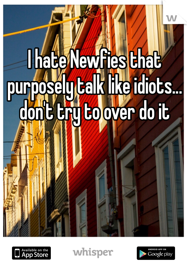 I hate Newfies that purposely talk like idiots... don't try to over do it 