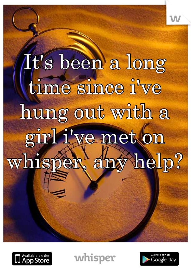 It's been a long time since i've hung out with a girl i've met on whisper, any help?