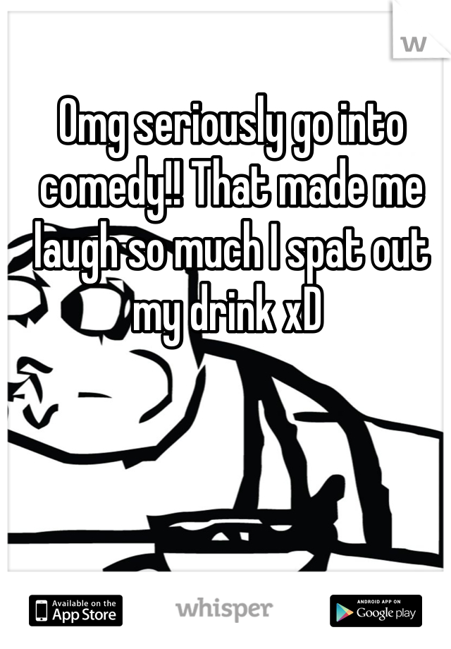 Omg seriously go into comedy!! That made me laugh so much I spat out my drink xD 