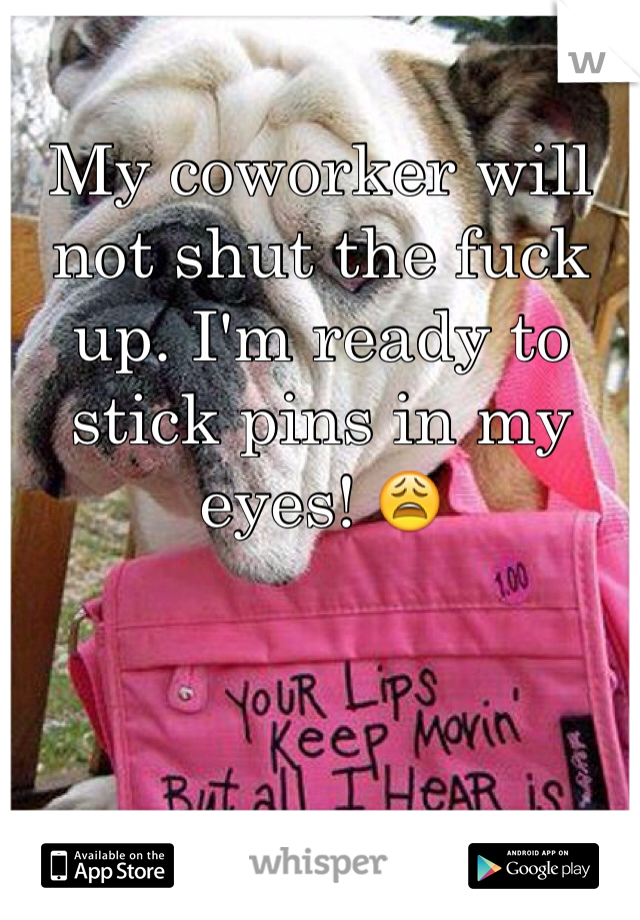 My coworker will not shut the fuck up. I'm ready to stick pins in my eyes! 😩
