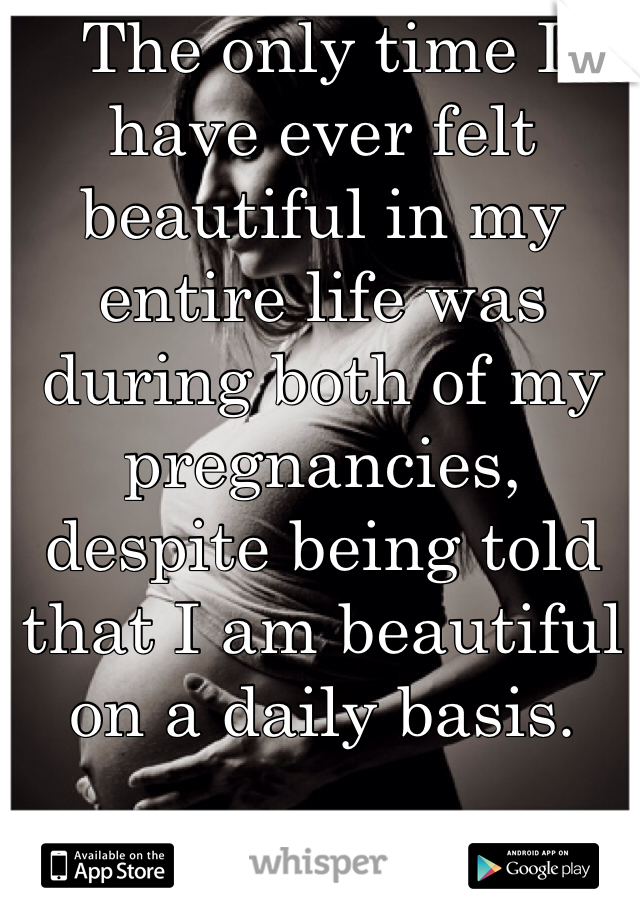 The only time I have ever felt beautiful in my entire life was during both of my pregnancies, despite being told that I am beautiful on a daily basis. 