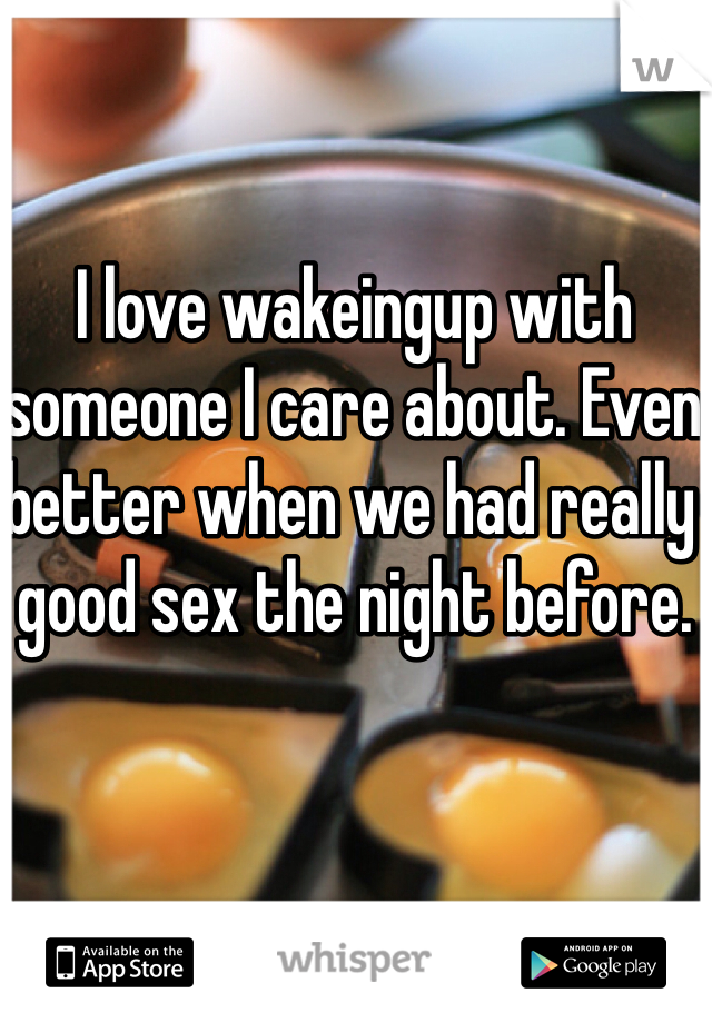 I love wakeingup with someone I care about. Even better when we had really good sex the night before. 