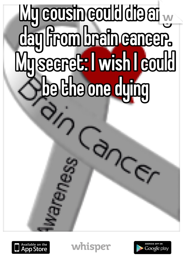 My cousin could die any day from brain cancer. 
My secret: I wish I could be the one dying 