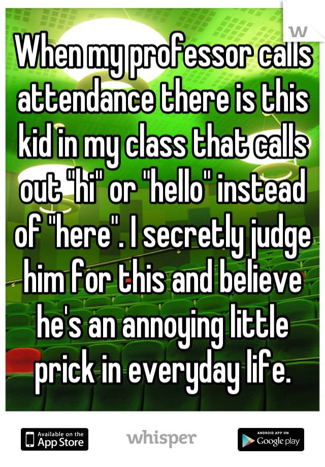 When my professor calls attendance there is this kid in my class that calls out "hi" or "hello" instead of "here". I secretly judge him for this and believe he's an annoying little prick in everyday life.