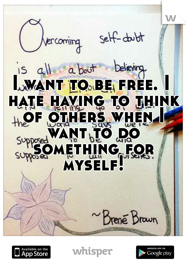 I want to be free. I hate having to think of others when I want to do something for myself!