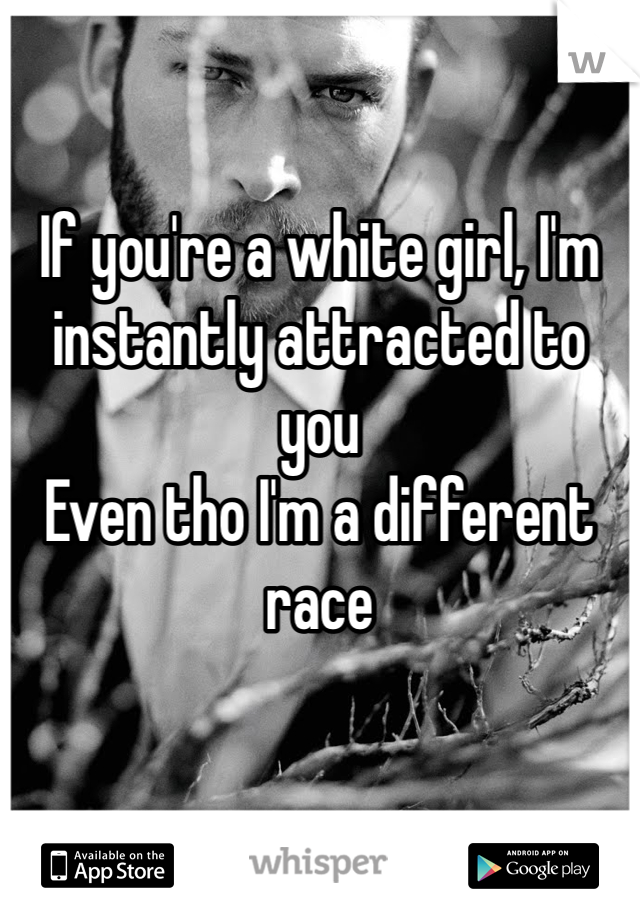 If you're a white girl, I'm instantly attracted to you 
Even tho I'm a different race 