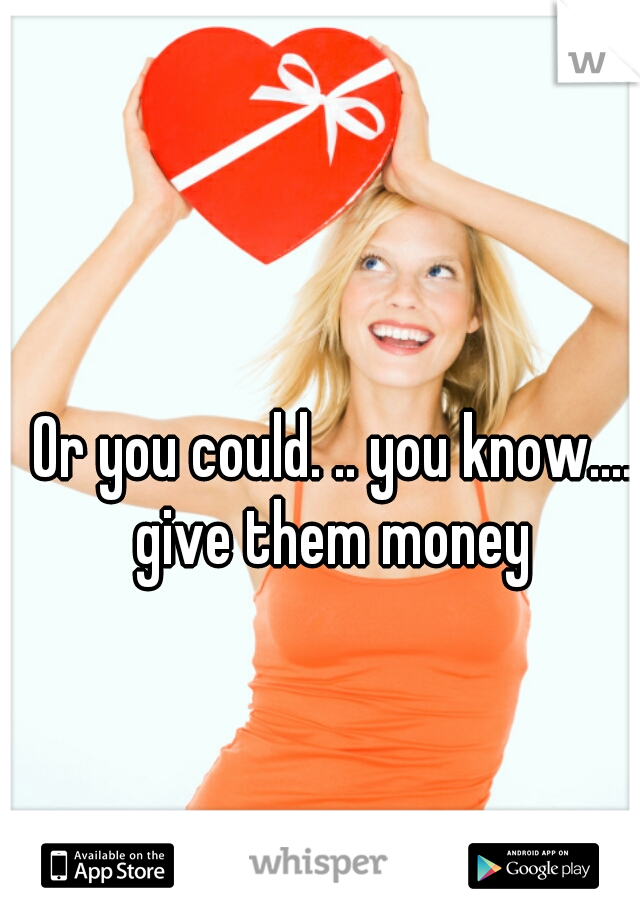Or you could. .. you know.... give them money 