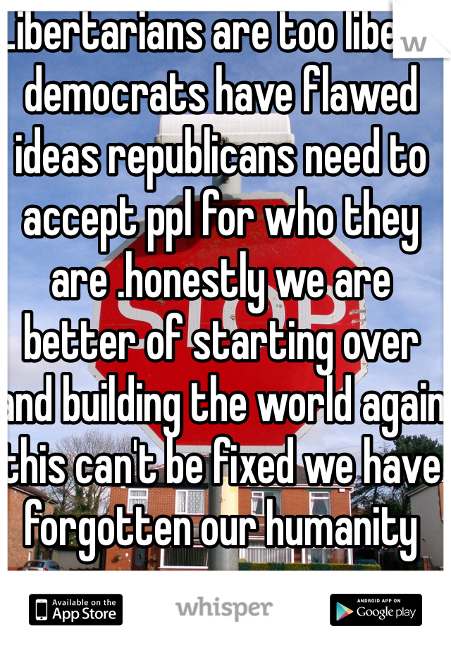 Libertarians are too liberal democrats have flawed ideas republicans need to accept ppl for who they are .honestly we are better of starting over and building the world again this can't be fixed we have forgotten our humanity 