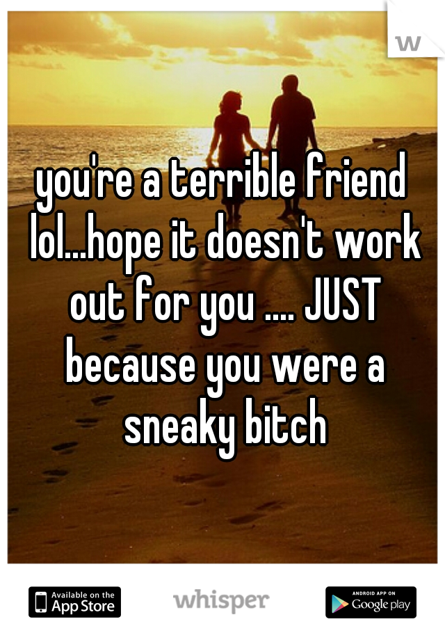you're a terrible friend lol...hope it doesn't work out for you .... JUST because you were a sneaky bitch