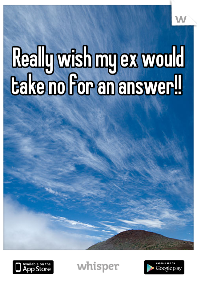 Really wish my ex would take no for an answer!! 