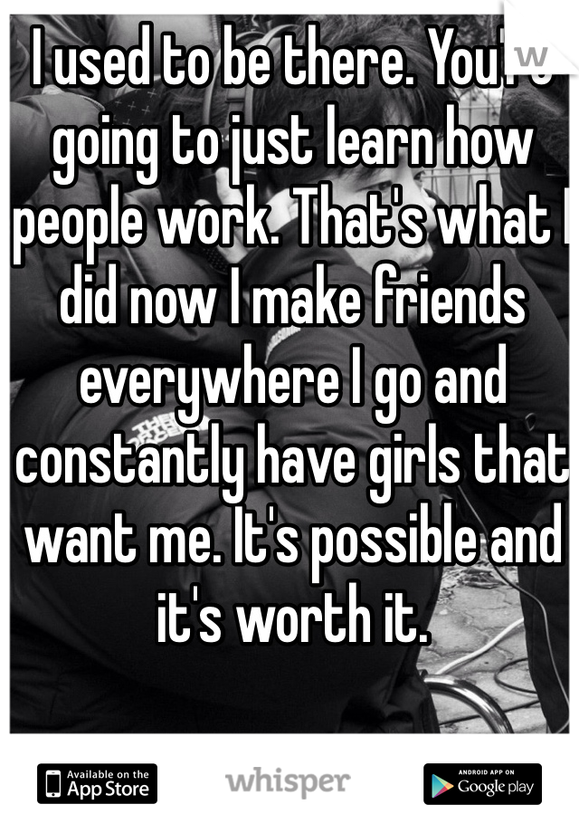 I used to be there. You're going to just learn how people work. That's what I did now I make friends everywhere I go and constantly have girls that want me. It's possible and it's worth it.