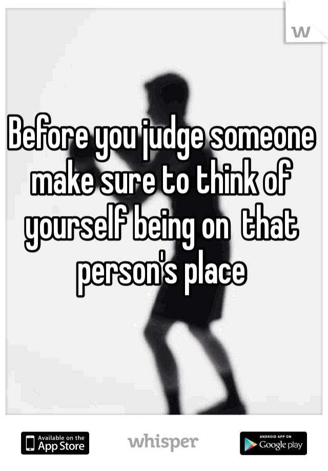Before you judge someone make sure to think of yourself being on  that person's place