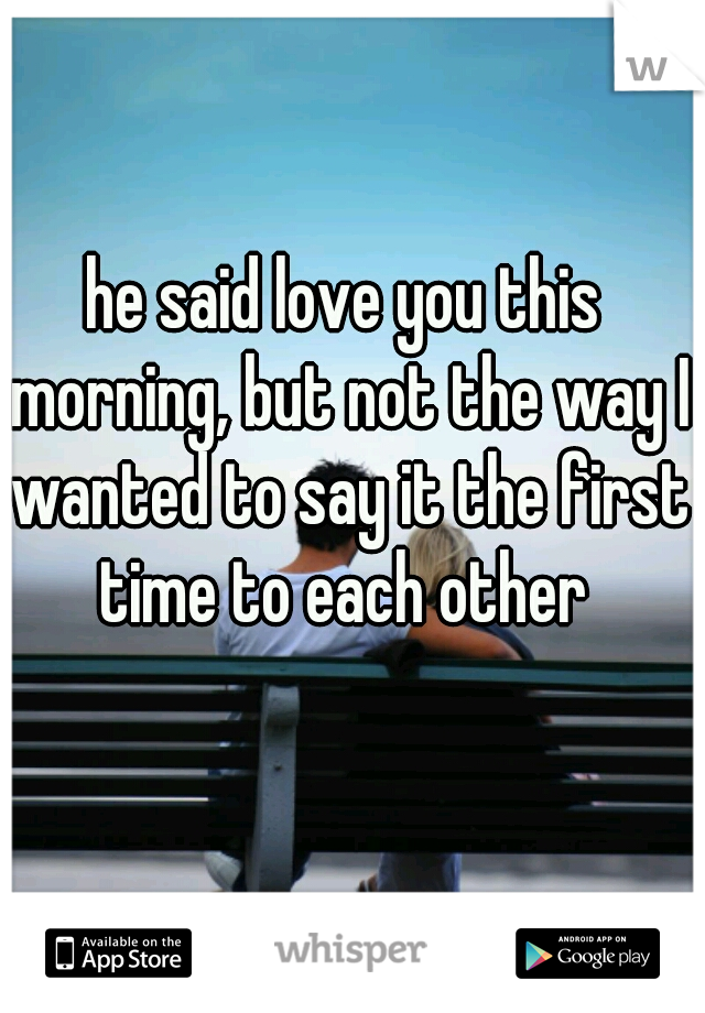 he said love you this morning, but not the way I wanted to say it the first time to each other 