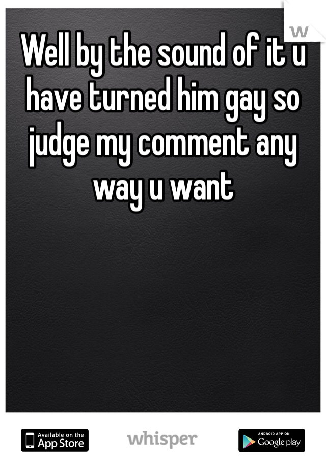Well by the sound of it u have turned him gay so judge my comment any way u want 
