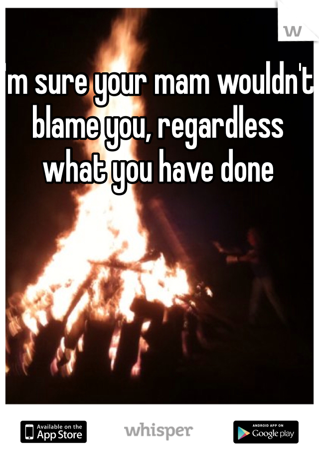I'm sure your mam wouldn't blame you, regardless what you have done