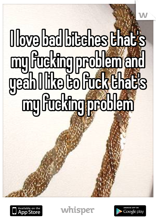 I love bad bitches that's my fucking problem and yeah I like to fuck that's my fucking problem 