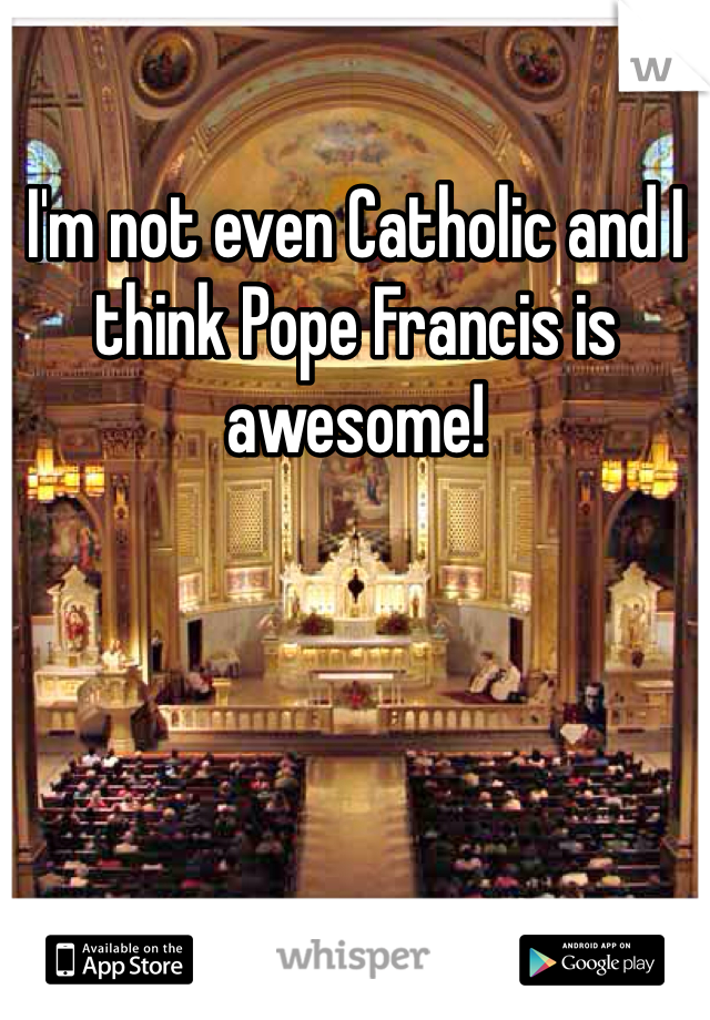 I'm not even Catholic and I think Pope Francis is awesome!