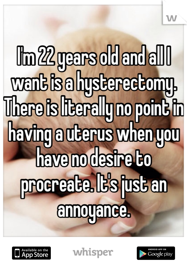 I'm 22 years old and all I want is a hysterectomy. There is literally no point in having a uterus when you have no desire to procreate. It's just an annoyance.