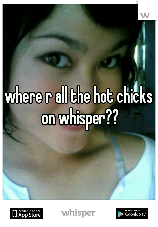where r all the hot chicks on whisper??