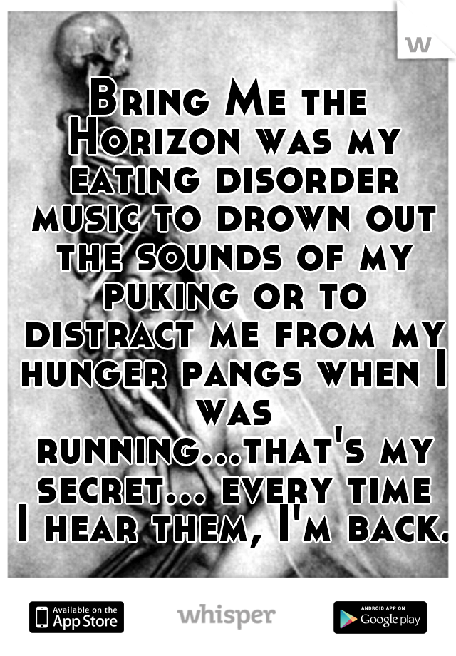 Bring Me the Horizon was my eating disorder music to drown out the sounds of my puking or to distract me from my hunger pangs when I was running...that's my secret... every time I hear them, I'm back.