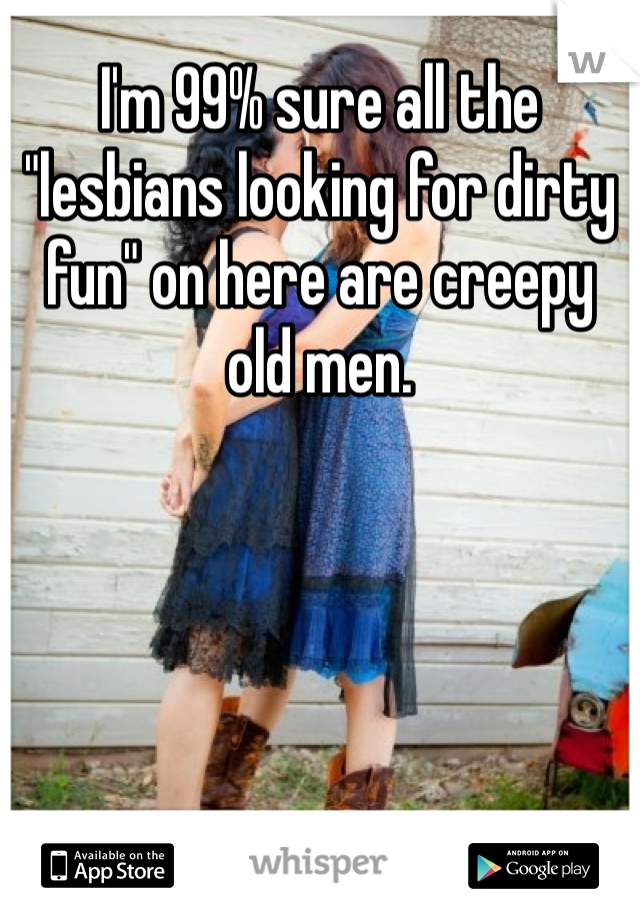 I'm 99% sure all the "lesbians looking for dirty fun" on here are creepy old men. 