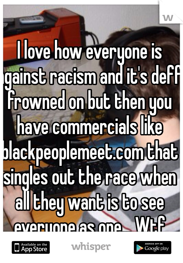 I love how everyone is against racism and it's deff frowned on but then you have commercials like blackpeoplemeet.com that singles out the race when all they want is to see everyone as one... Wtf