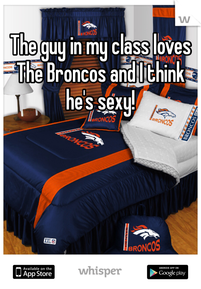 The guy in my class loves The Broncos and I think he's sexy!