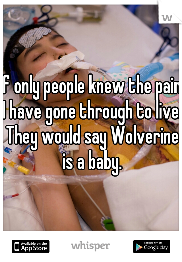 If only people knew the pain I have gone through to live. They would say Wolverine is a baby.