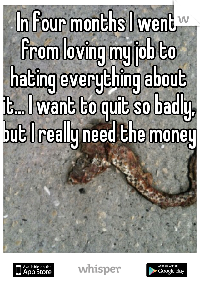 In four months I went from loving my job to hating everything about it... I want to quit so badly, but I really need the money.