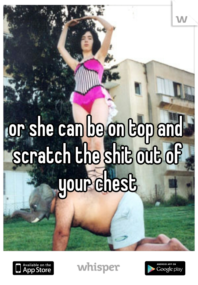 or she can be on top and scratch the shit out of your chest