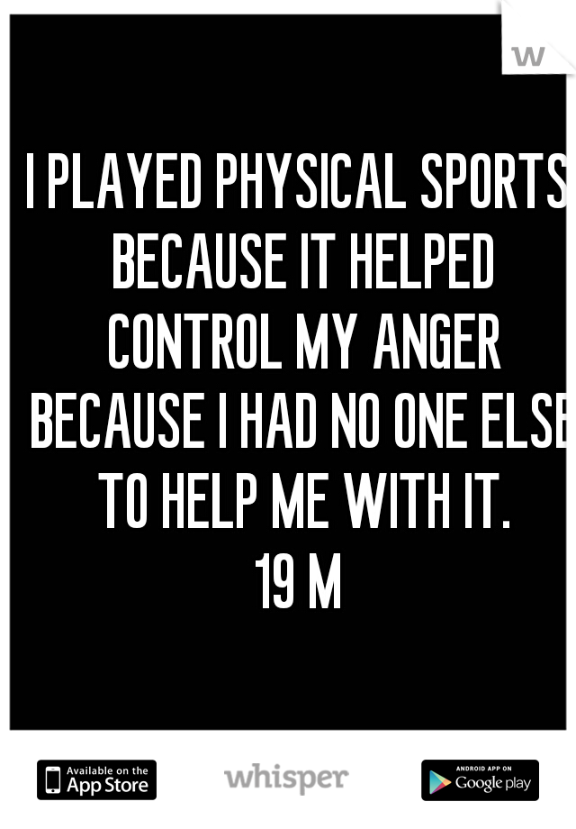 I PLAYED PHYSICAL SPORTS BECAUSE IT HELPED CONTROL MY ANGER BECAUSE I HAD NO ONE ELSE TO HELP ME WITH IT.
19 M
