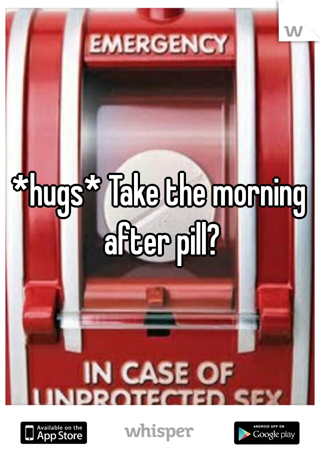 *hugs* Take the morning after pill?