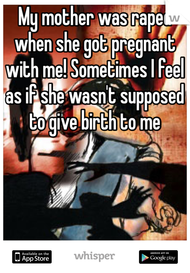 My mother was raped when she got pregnant with me! Sometimes I feel as if she wasn't supposed to give birth to me