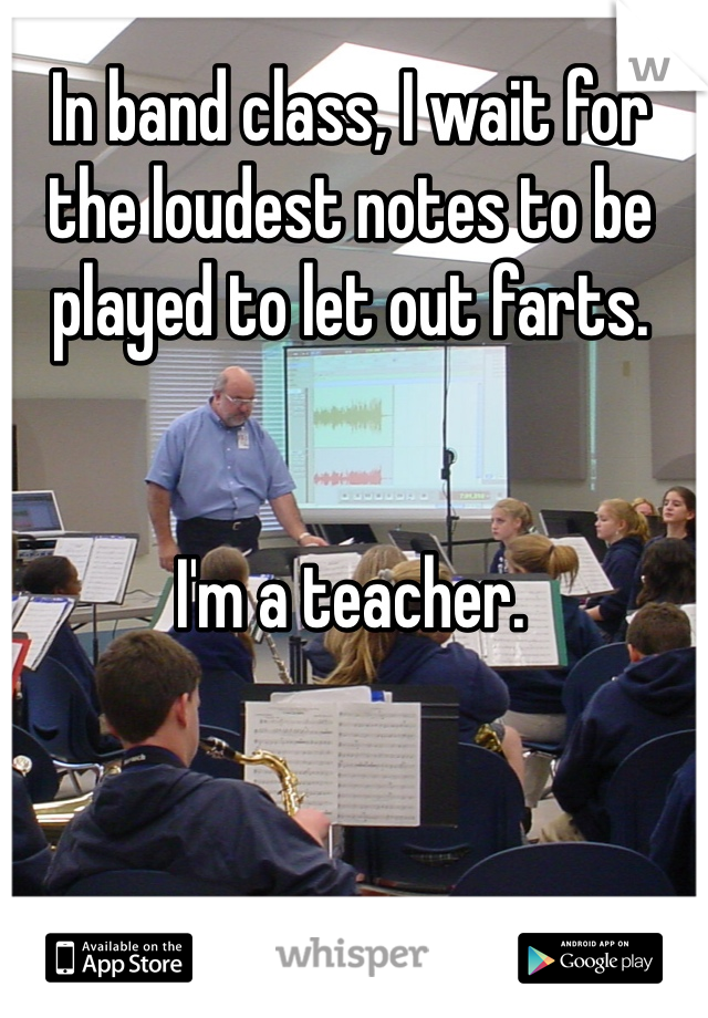 In band class, I wait for the loudest notes to be played to let out farts. 


I'm a teacher. 