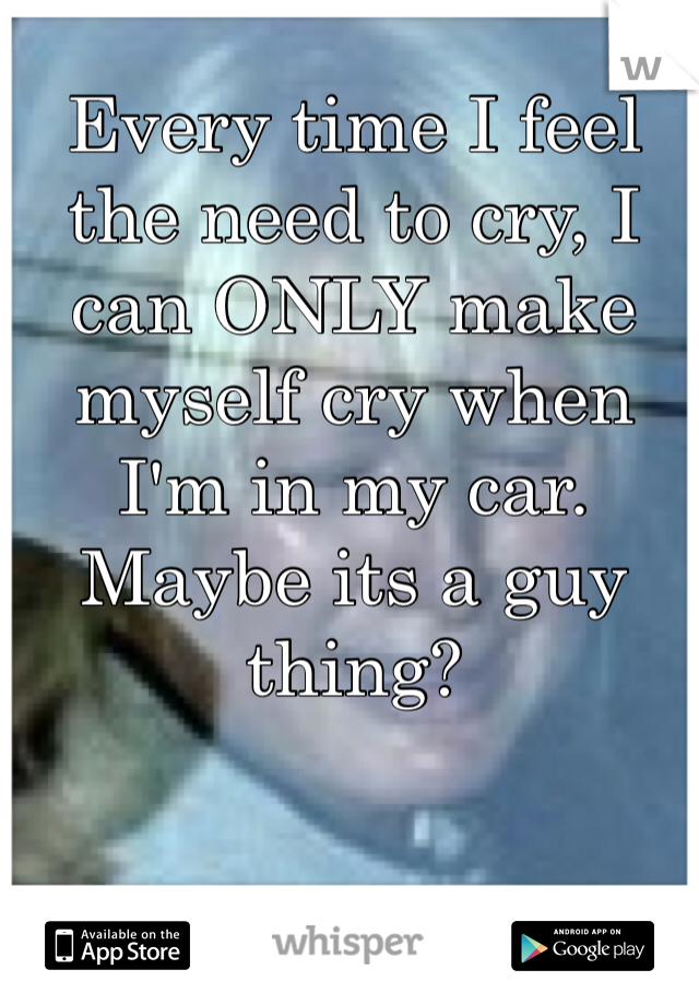 Every time I feel the need to cry, I can ONLY make myself cry when I'm in my car. Maybe its a guy thing? 