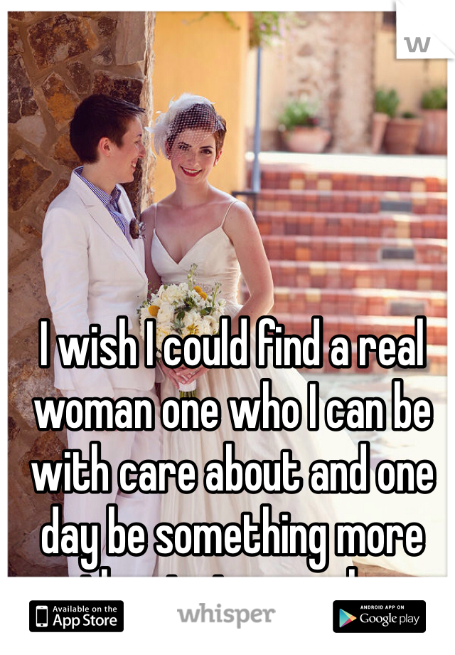 I wish I could find a real woman one who I can be with care about and one day be something more than just a couple.