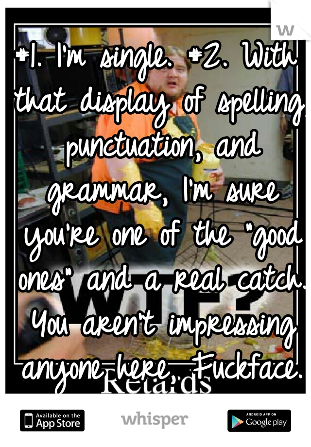 #1. I'm single. #2. With that display of spelling, punctuation, and grammar, I'm sure you're one of the "good ones" and a real catch. You aren't impressing anyone here, Fuckface.