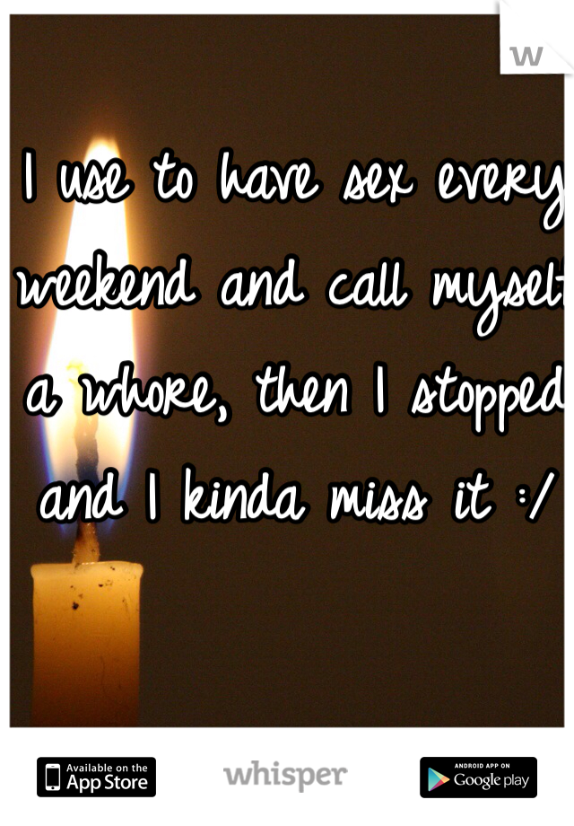 I use to have sex every weekend and call myself a whore, then I stopped and I kinda miss it :/