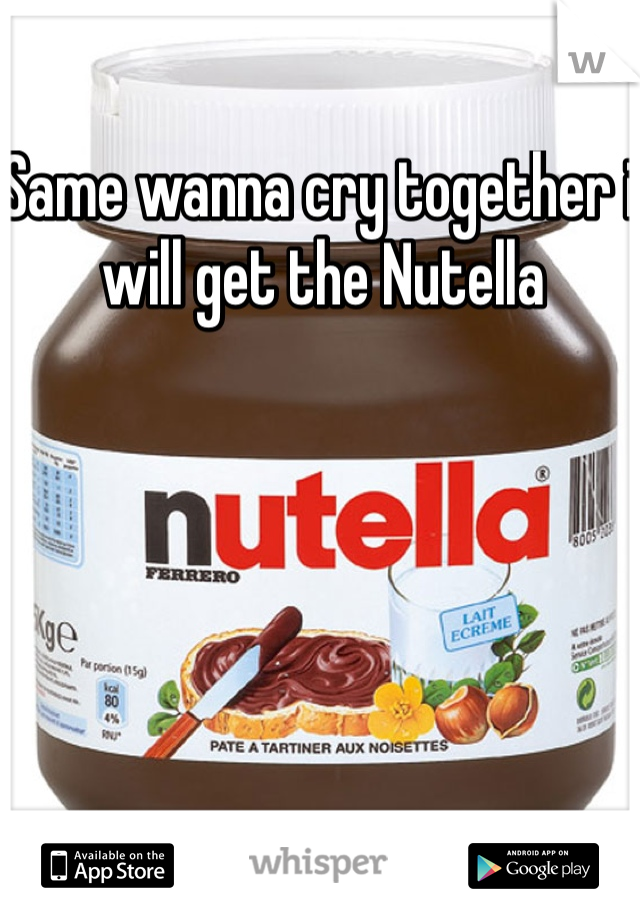 Same wanna cry together i will get the Nutella 
